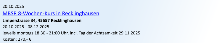 20.10.2025 MBSR 8-Wochen-Kurs in Recklinghausen Limperstrasse 34, 45657 Recklinghausen 20.10.2025 - 08.12.2025 jeweils montags 18:30 - 21:00 Uhr, incl. Tag der Achtsamkeit 29.11.2025 Kosten: 270,- 